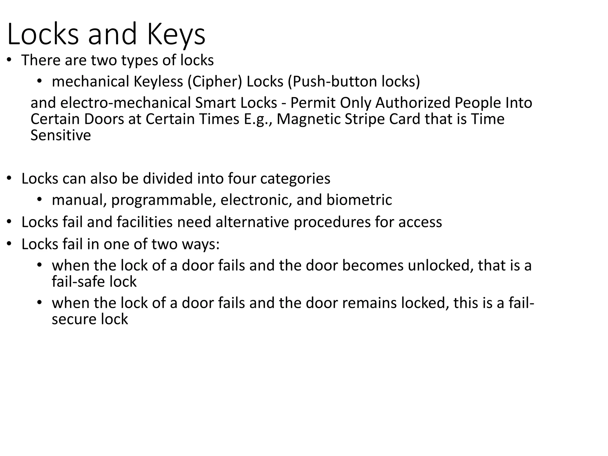 Locks and Keys
• There are two types of locks
• mechanical Keyless (Cipher) Locks (Push-button locks)
and electro-mechanical Smart Locks - Permit Only Authorized People Into
Certain Doors at Certain Times E.g., Magnetic Stripe Card that is Time
Sensitive
• Locks can also be divided into four categories
• manual, programmable, electronic, and biometric
• Locks fail and facilities need alternative procedures for access
• Locks fail in one of two ways:
• when the lock of a door fails and the door becomes unlocked, that is a
fail-safe lock
• when the lock of a door fails and the door remains locked, this is a fail-
secure lock
 