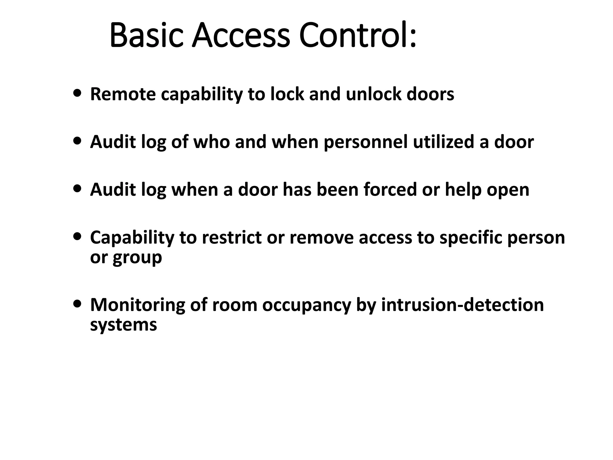 Basic Access Control:
 Remote capability to lock and unlock doors
 Audit log of who and when personnel utilized a door
 Audit log when a door has been forced or help open
 Capability to restrict or remove access to specific person
or group
 Monitoring of room occupancy by intrusion-detection
systems
 