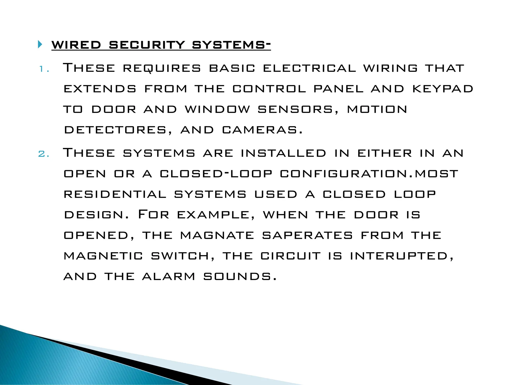  wired security systems-
1. These requires basic electrical wiring that
extends from the control panel and keypad
to door and window sensors, motion
detectores, and cameras.
2. These systems are installed in either in an
open or a closed-loop configuration.most
residential systems used a closed loop
design. For example, when the door is
opened, the magnate saperates from the
magnetic switch, the circuit is interupted,
and the alarm sounds.
 