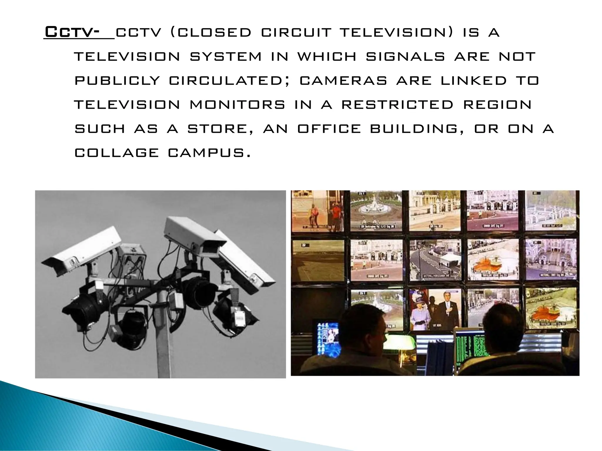 Cctv- cctv (closed circuit television) is a
television system in which signals are not
publicly circulated; cameras are linked to
television monitors in a restricted region
such as a store, an office building, or on a
collage campus.
 