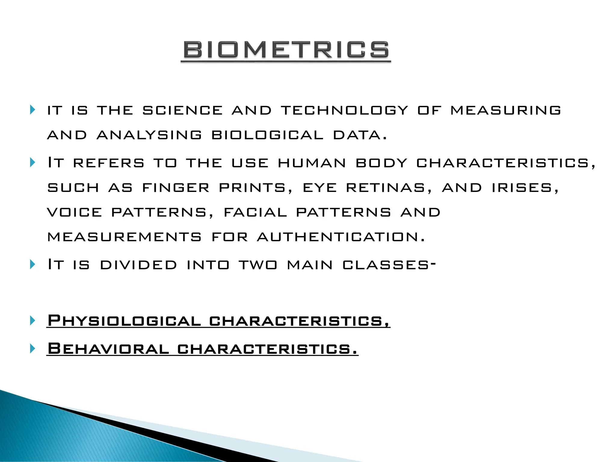  it is the science and technology of measuring
and analysing biological data.
 It refers to the use human body characteristics,
such as finger prints, eye retinas, and irises,
voice patterns, facial patterns and
measurements for authentication.
 It is divided into two main classes-
 Physiological characteristics,
 Behavioral characteristics.
 