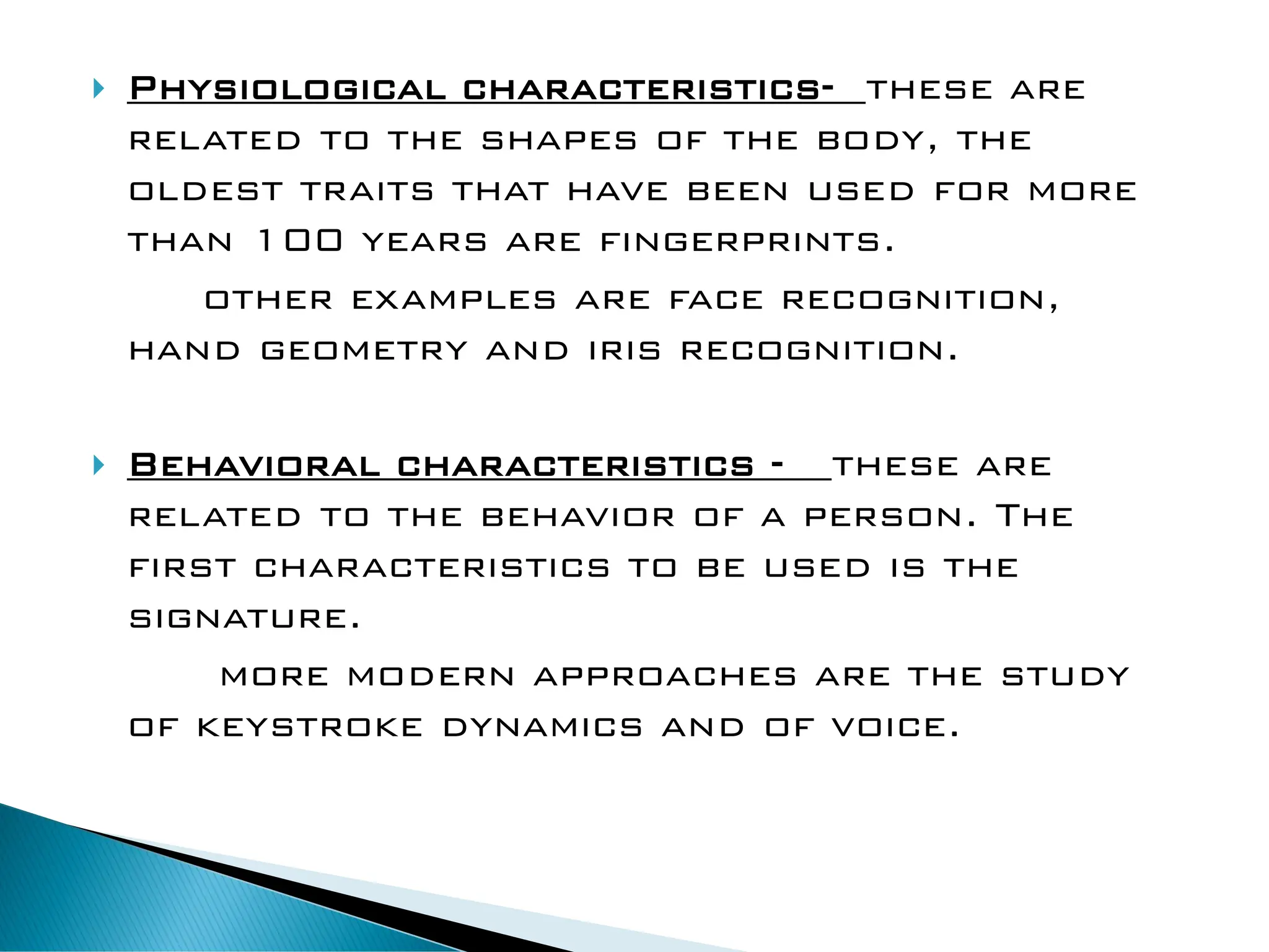  Physiological characteristics- these are
related to the shapes of the body, the
oldest traits that have been used for more
than 100 years are fingerprints.
other examples are face recognition,
hand geometry and iris recognition.
 Behavioral characteristics - these are
related to the behavior of a person. The
first characteristics to be used is the
signature.
more modern approaches are the study
of keystroke dynamics and of voice.
 