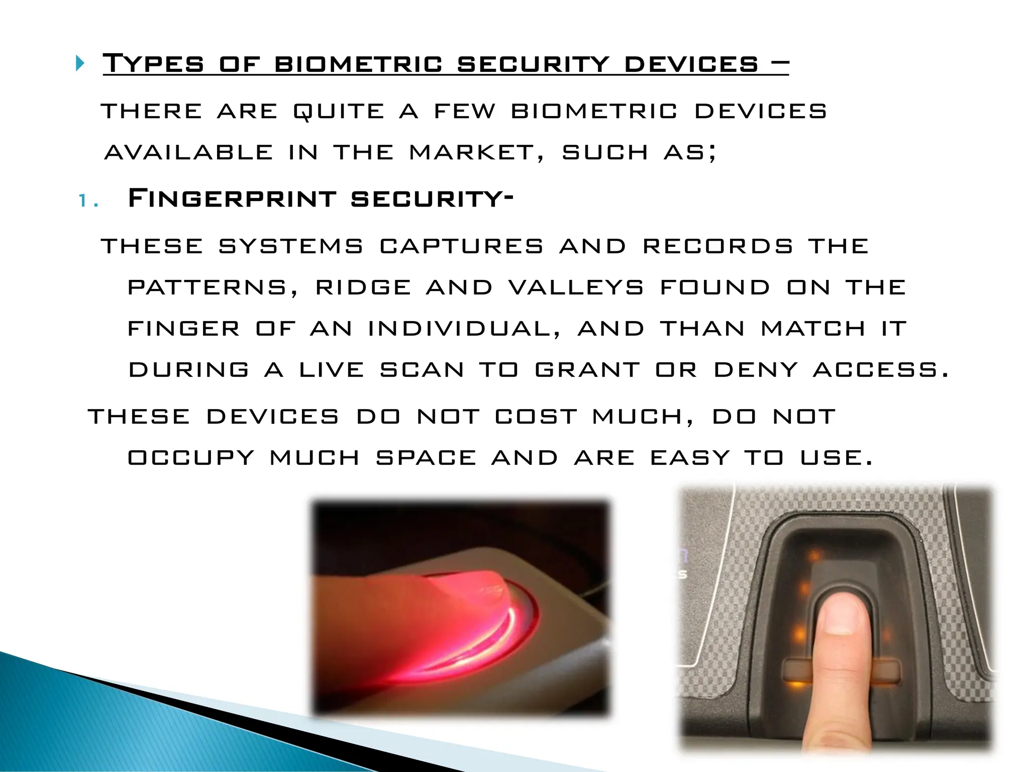  Types of biometric security devices –
there are quite a few biometric devices
available in the market, such as;
1. Fingerprint security-
these systems captures and records the
patterns, ridge and valleys found on the
finger of an individual, and than match it
during a live scan to grant or deny access.
these devices do not cost much, do not
occupy much space and are easy to use.
 