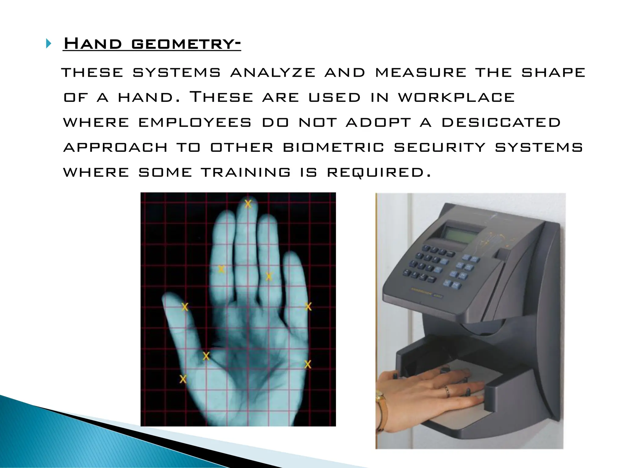  Hand geometry-
these systems analyze and measure the shape
of a hand. These are used in workplace
where employees do not adopt a desiccated
approach to other biometric security systems
where some training is required.
 