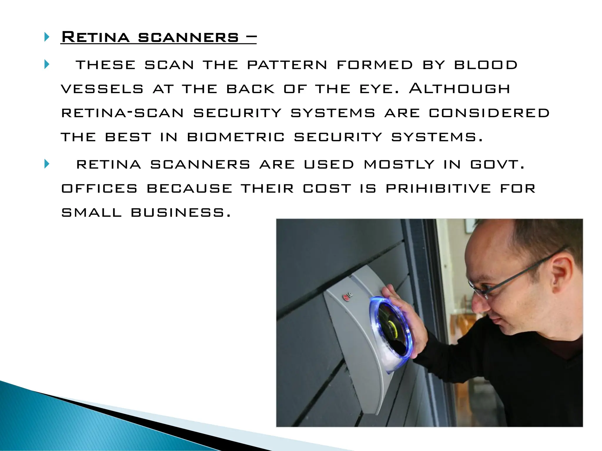  Retina scanners –
 these scan the pattern formed by blood
vessels at the back of the eye. Although
retina-scan security systems are considered
the best in biometric security systems.
 retina scanners are used mostly in govt.
offices because their cost is prihibitive for
small business.
 