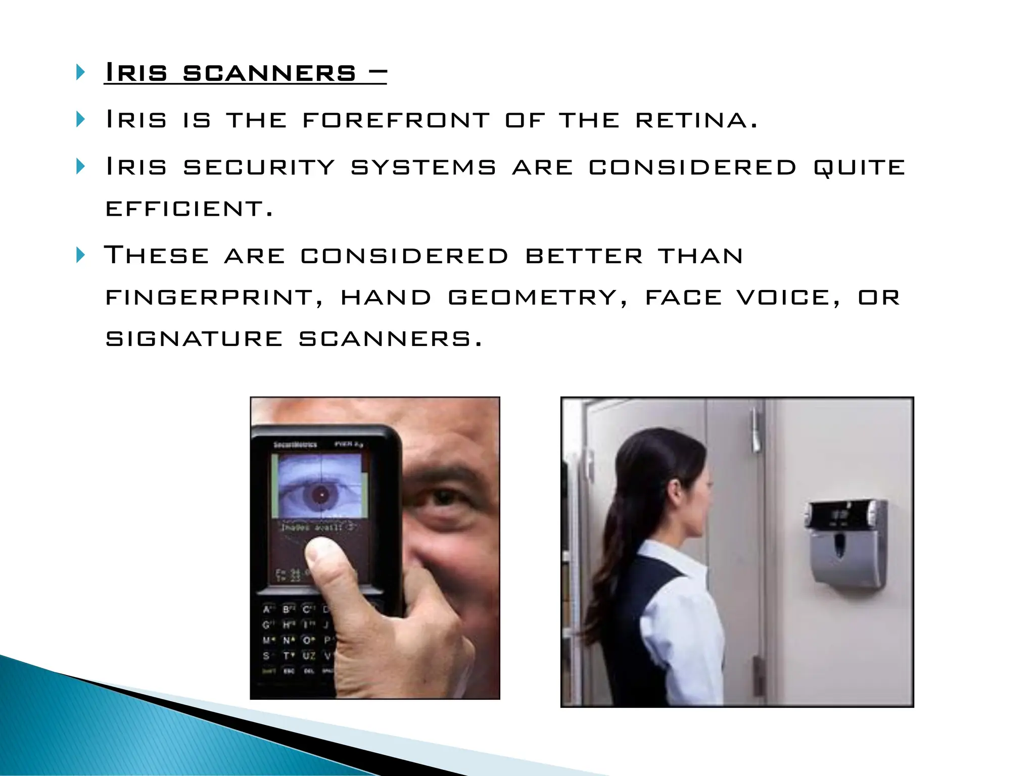 Iris scanners –
 Iris is the forefront of the retina.
 Iris security systems are considered quite
efficient.
 These are considered better than
fingerprint, hand geometry, face voice, or
signature scanners.
 