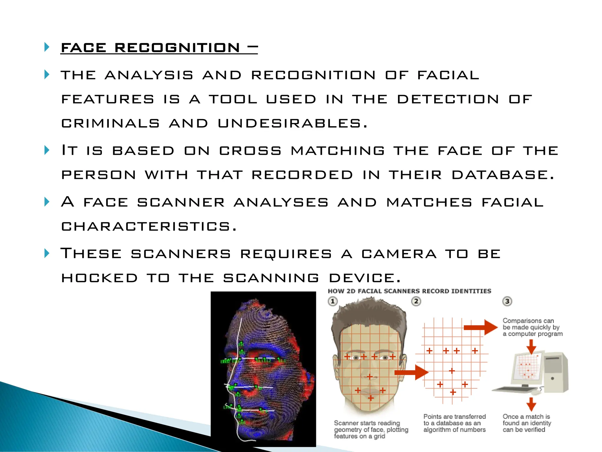  face recognition –
 the analysis and recognition of facial
features is a tool used in the detection of
criminals and undesirables.
 It is based on cross matching the face of the
person with that recorded in their database.
 A face scanner analyses and matches facial
characteristics.
 These scanners requires a camera to be
hocked to the scanning device.
 