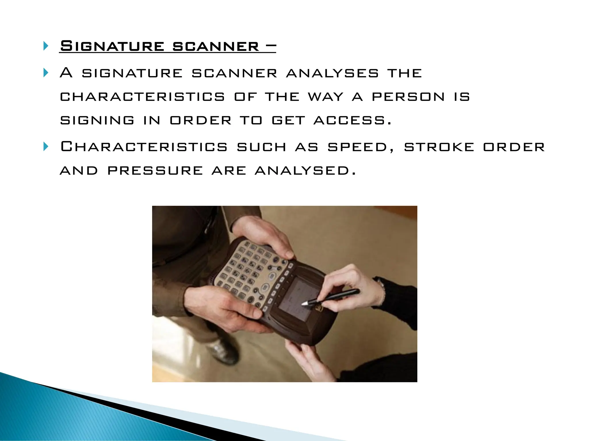  Signature scanner –
 A signature scanner analyses the
characteristics of the way a person is
signing in order to get access.
 Characteristics such as speed, stroke order
and pressure are analysed.
 