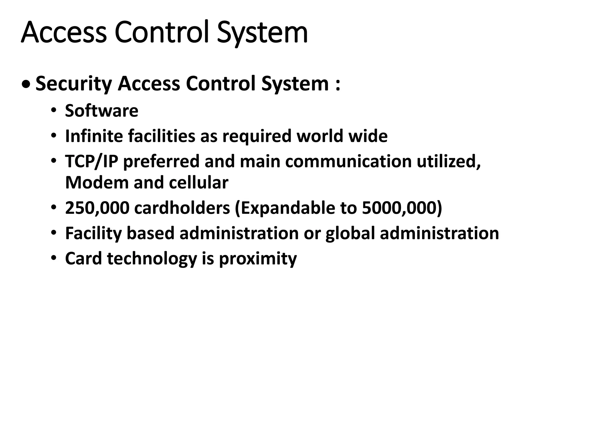 Access Control System
 Security Access Control System :
• Software
• Infinite facilities as required world wide
• TCP/IP preferred and main communication utilized,
Modem and cellular
• 250,000 cardholders (Expandable to 5000,000)
• Facility based administration or global administration
• Card technology is proximity
 