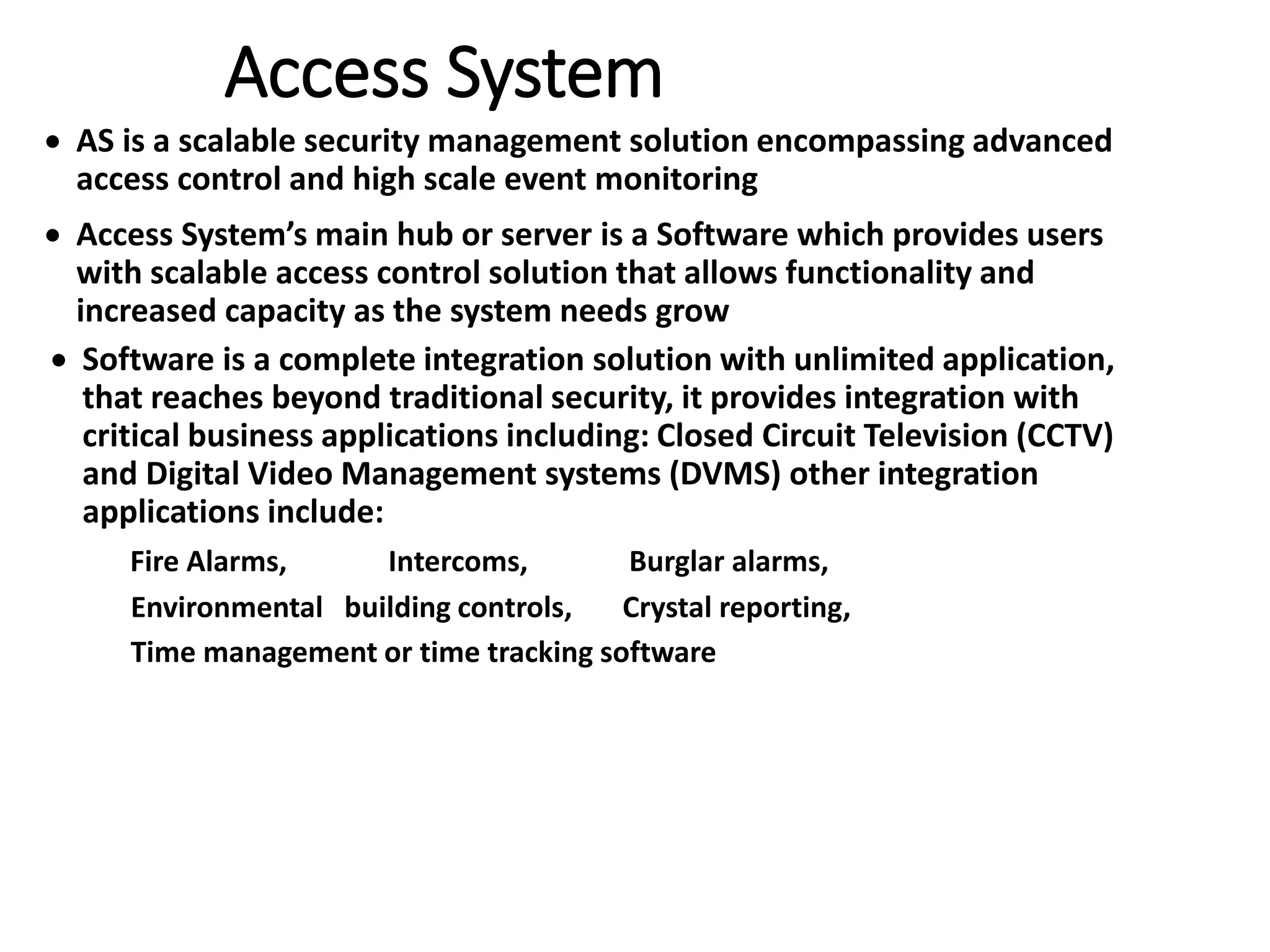 Access System
 AS is a scalable security management solution encompassing advanced
access control and high scale event monitoring
 Access System’s main hub or server is a Software which provides users
with scalable access control solution that allows functionality and
increased capacity as the system needs grow
 Software is a complete integration solution with unlimited application,
that reaches beyond traditional security, it provides integration with
critical business applications including: Closed Circuit Television (CCTV)
and Digital Video Management systems (DVMS) other integration
applications include:
Fire Alarms, Intercoms, Burglar alarms,
Environmental building controls, Crystal reporting,
Time management or time tracking software
 