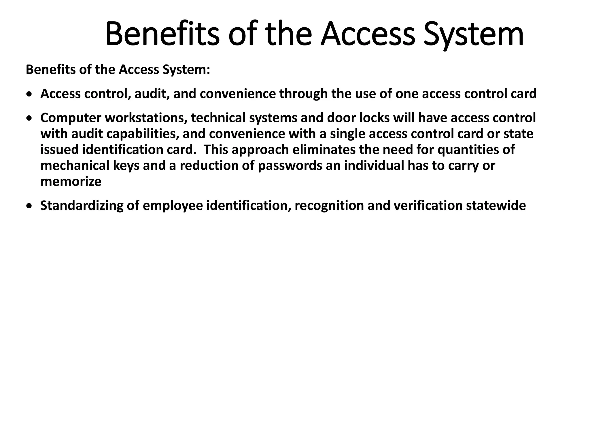 Benefits of the Access System
Benefits of the Access System:
 Access control, audit, and convenience through the use of one access control card
 Computer workstations, technical systems and door locks will have access control
with audit capabilities, and convenience with a single access control card or state
issued identification card. This approach eliminates the need for quantities of
mechanical keys and a reduction of passwords an individual has to carry or
memorize
 Standardizing of employee identification, recognition and verification statewide
 