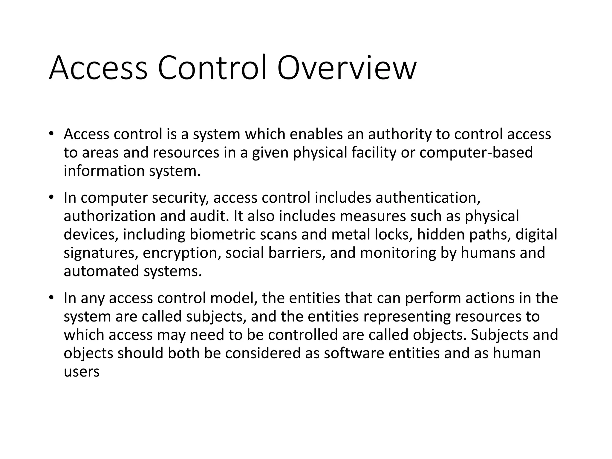 Access Control Overview
• Access control is a system which enables an authority to control access
to areas and resources in a given physical facility or computer-based
information system.
• In computer security, access control includes authentication,
authorization and audit. It also includes measures such as physical
devices, including biometric scans and metal locks, hidden paths, digital
signatures, encryption, social barriers, and monitoring by humans and
automated systems.
• In any access control model, the entities that can perform actions in the
system are called subjects, and the entities representing resources to
which access may need to be controlled are called objects. Subjects and
objects should both be considered as software entities and as human
users
 