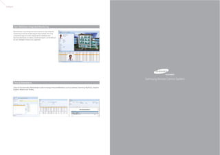 Software




           User Definition Integrated Monitoring

           Administrator may change the how he wants to view integrate
           monitoring screen by simple drag & Drop method. The most
           convenience type of screen may be set for individual uers.
           Also the information on status of event and alarm can be defined
           by user. Multiple monitors are supported.




                                                                                                                                               Samsung Access Control System
           Time & Attendance

           Using In / Out event data, Administrator is able to manage Time and Attendance such as Lateness, Searching, Night duty, Dispatch,
           dispatch, Absence and Holiday.
 
