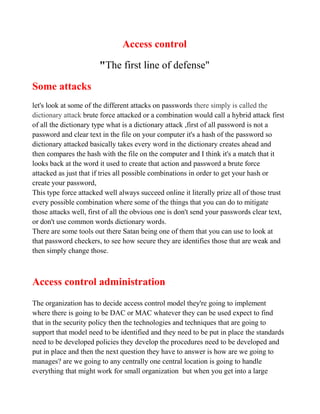 Access control

                       "The first line of defense"

Some attacks
let's look at some of the different attacks on passwords there simply is called the
dictionary attack brute force attacked or a combination would call a hybrid attack first
of all the dictionary type what is a dictionary attack ,first of all password is not a
password and clear text in the file on your computer it's a hash of the password so
dictionary attacked basically takes every word in the dictionary creates ahead and
then compares the hash with the file on the computer and I think it's a match that it
looks back at the word it used to create that action and password a brute force
attacked as just that if tries all possible combinations in order to get your hash or
create your password,
This type force attacked well always succeed online it literally prize all of those trust
every possible combination where some of the things that you can do to mitigate
those attacks well, first of all the obvious one is don't send your passwords clear text,
or don't use common words dictionary words.
There are some tools out there Satan being one of them that you can use to look at
that password checkers, to see how secure they are identifies those that are weak and
then simply change those.



Access control administration
The organization has to decide access control model they're going to implement
where there is going to be DAC or MAC whatever they can be used expect to find
that in the security policy then the technologies and techniques that are going to
support that model need to be identified and they need to be put in place the standards
need to be developed policies they develop the procedures need to be developed and
put in place and then the next question they have to answer is how are we going to
manages? are we going to any centrally one central location is going to handle
everything that might work for small organization but when you get into a large
 
