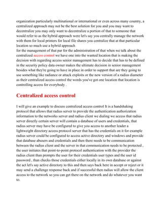 organization particularly multinational or international or even across many country, a
centralized approach may not be the best solution for you and you may want to
decentralize you may only want to decentralize a portion of that to someone that
would refer to as the hybrid approach were let's say you centrally manage the network
with them for local printers for local file shares you centralize that at that particular
location so much use a hybrid approach
for the management of that par for the administration of that when we talk about the
centralized access control we have one into the wanted location that is making the
decision with regarding access senior management has to decide that has to be defined
in the security policy data owner makes the ultimate decision in senior management
besides what they're going to have in place in order to support that are they going to
use something like radiance or attack exploits or the new version of a radius diameter
as their centralized access control the words you've got one location that location is
controlling access for everybody .


Centralized access control
I will give an example to discuss centralized access control It is a handshaking
protocol that allows that radius server to provide the authentication authorization
information to the networks server and radius client we dialing we access that radius
server directly certain server will contain a database of users and credentials, that
radius server may have be configured to give you access to another leader a
lightweight directory access protocol server that has the credentials on it for example
radius server could be configured to access active directory and windows and provide
that database abusers and credentials and then there needs to be communication
between the radius client and the server in that communication needs to be protected ,
the user initiates that point-to-point protocol authentication with the provider the
radius client than prompts the user for their credentials user types and the user id
password , than checks those credentials either locally in its own database or against
the act let's say active directory to this and then says back here in accept or reject or it
may send a challenge response back and if successful then radius will allow the client
access to the network so you can get there on the network and do whatever you want
to.
 