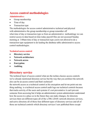 Access control methodologies
Administrative:
     Group membership
     Time of day
     Transaction type
The methodologies for access control administrative technical and physical
with administrative the group membership or group remember off
what time of day or transaction type so from an administrative methodology we can
restrict access to data based on time today payroll files are not accessed Sunday
morning at 3:00am time of day or transaction type you're not allowed to do a
transaction type equipment to do leading the database table administrative access
control methodologies.

Technical access control
   Directory service
   Network architecture
   Network access
   Encryption
   Auditing


Directory service
The technical layer of access control what are the techno classics access controls
we've already mentioned directory service but the way that you architect the network
also can be an access control and that's technical?
the network access as a technical control as his encryption and let me point out one
thing auditing is a technical access control audit logs our technical controls because
that tracks activity of the users and systems it’s not preventative it can't prevent
someone from accessing but it helps an administrator system administrator understand
how the access to a place so in the future they can make changes, for directory
services there are different types all of the x.500, LDAP, network directory services,
and active directory all of those four different types of directory services and all of
those are technical controls which directory services I saw published there except
 
