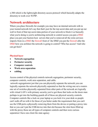 x.500 which is the lightweight directory access protocol which basically adapts the
directory to work over TCPIP.


Network architecture
Where you place firewalls for example you may have an internal network with in
your trusted network let's say that that's just for the top secret data and you put up our
wall in front of that top secret data portion of your network to block it so basically
what you're doing is you're architecting network to control access you put a DMZ
place you put your bastion host servers that you've removed all the extra services
imports from in a DMZ the firewall front of the DMZ you put the firewall after the
DMZ how you architect the network is going to control? Who has access? And who
can get here?


Physical layer
   Network segregation
   Perimeter security
   Computer controls
   Work area separation
   cabling

Access control of the physical controls network segregation, perimeter security,
computer controls, work area separation, and cable.
 network segregationist just that you can physically separate the network you can
logically separate the network physically separated so that the wiring one set a routers
one set of switches physically separated from other parts of the network are logically
with virtual LAN’s with primary security you've got those that locks on the doors man
perhaps to get into the building guards all of those are physical security controls.
Computer controls like a lock on your laptop so you lock it to your desk so people
can't walk off on with it for those of you better under the requirement that you can't
use the USB ports a physically removing them from the device or putting a proxy into
that so you can’t put the USB device into that slot because the slots been filled up
with the proxy those are all types of computer controls and then were curious
separation I have one client the state agency
 