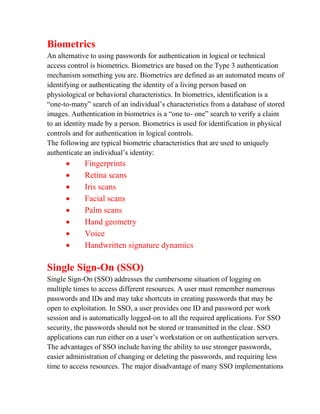 Biometrics
An alternative to using passwords for authentication in logical or technical
access control is biometrics. Biometrics are based on the Type 3 authentication
mechanism something you are. Biometrics are defined as an automated means of
identifying or authenticating the identity of a living person based on
physiological or behavioral characteristics. In biometrics, identification is a
“one-to-many” search of an individual’s characteristics from a database of stored
images. Authentication in biometrics is a “one to- one” search to verify a claim
to an identity made by a person. Biometrics is used for identification in physical
controls and for authentication in logical controls.
The following are typical biometric characteristics that are used to uniquely
authenticate an individual’s identity:
           Fingerprints
           Retina scans
           Iris scans
           Facial scans
           Palm scans
           Hand geometry
           Voice
           Handwritten signature dynamics

Single Sign-On (SSO)
Single Sign-On (SSO) addresses the cumbersome situation of logging on
multiple times to access different resources. A user must remember numerous
passwords and IDs and may take shortcuts in creating passwords that may be
open to exploitation. In SSO, a user provides one ID and password per work
session and is automatically logged-on to all the required applications. For SSO
security, the passwords should not be stored or transmitted in the clear. SSO
applications can run either on a user’s workstation or on authentication servers.
The advantages of SSO include having the ability to use stronger passwords,
easier administration of changing or deleting the passwords, and requiring less
time to access resources. The major disadvantage of many SSO implementations
 