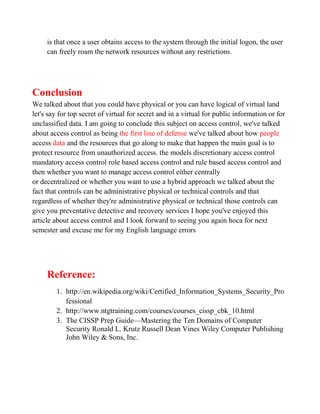 is that once a user obtains access to the system through the initial logon, the user
     can freely roam the network resources without any restrictions.




Conclusion
We talked about that you could have physical or you can have logical of virtual land
let's say for top secret of virtual for secret and in a virtual for public information or for
unclassified data. I am going to conclude this subject on access control, we've talked
about access control as being the first line of defense we've talked about how people
access data and the resources that go along to make that happen the main goal is to
protect resource from unauthorized access. the models discretionary access control
mandatory access control role based access control and rule based access control and
then whether you want to manage access control either centrally
or decentralized or whether you want to use a hybrid approach we talked about the
fact that controls can be administrative physical or technical controls and that
regardless of whether they're administrative physical or technical those controls can
give you preventative detective and recovery services I hope you've enjoyed this
article about access control and I look forward to seeing you again hoca for next
semester and excuse me for my English language errors




     Reference:
        1. http://en.wikipedia.org/wiki/Certified_Information_Systems_Security_Pro
           fessional
        2. http://www.ntgtraining.com/courses/courses_cissp_cbk_10.html
        3. The CISSP Prep Guide—Mastering the Ten Domains of Computer
           Security Ronald L. Krutz Russell Dean Vines Wiley Computer Publishing
           John Wiley & Sons, Inc.
 