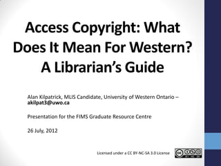Access Copyright: What
Does It Mean For Western?
   A Librarian’s Guide
  Alan Kilpatrick, MLIS Candidate, University of Western Ontario –
  akilpat3@uwo.ca

  Presentation for the FIMS Graduate Resource Centre

  26 July, 2012


                               Licensed under a CC BY-NC-SA 3.0 License
 