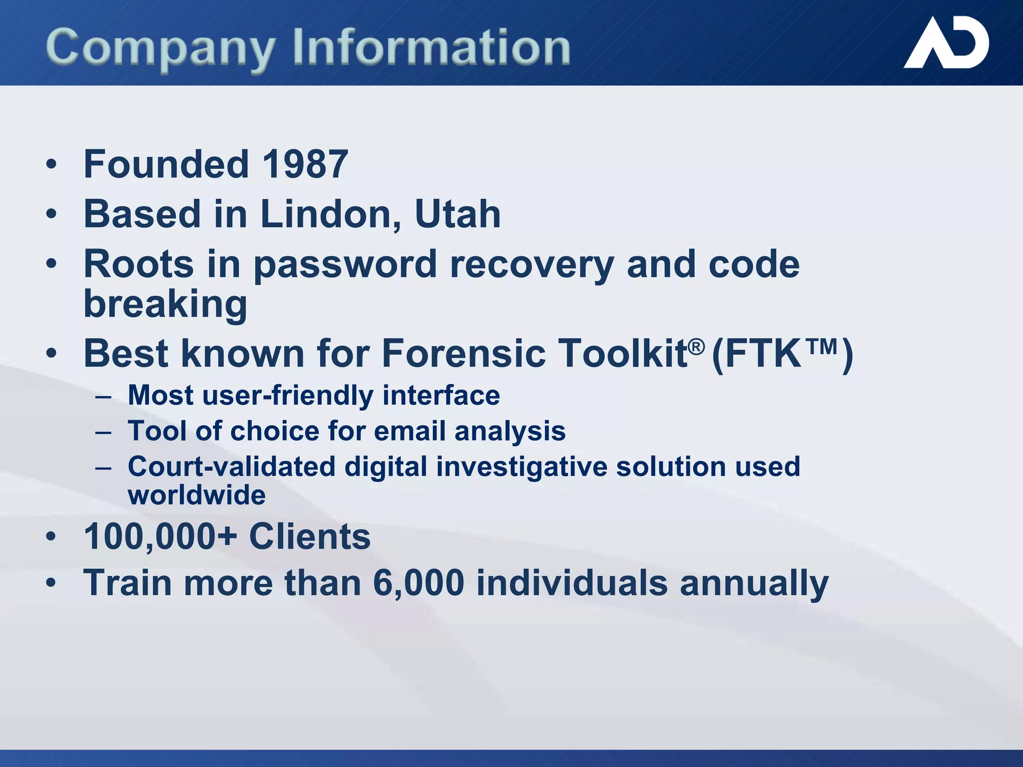 Founded 1987 Based in Lindon, Utah Roots in password recovery and code breaking Best known for Forensic Toolkit ®  (FTK™)  Most user-friendly interface Tool of choice for email analysis Court-validated digital investigative solution used worldwide 100,000+ Clients Train more than 6,000 individuals annually 