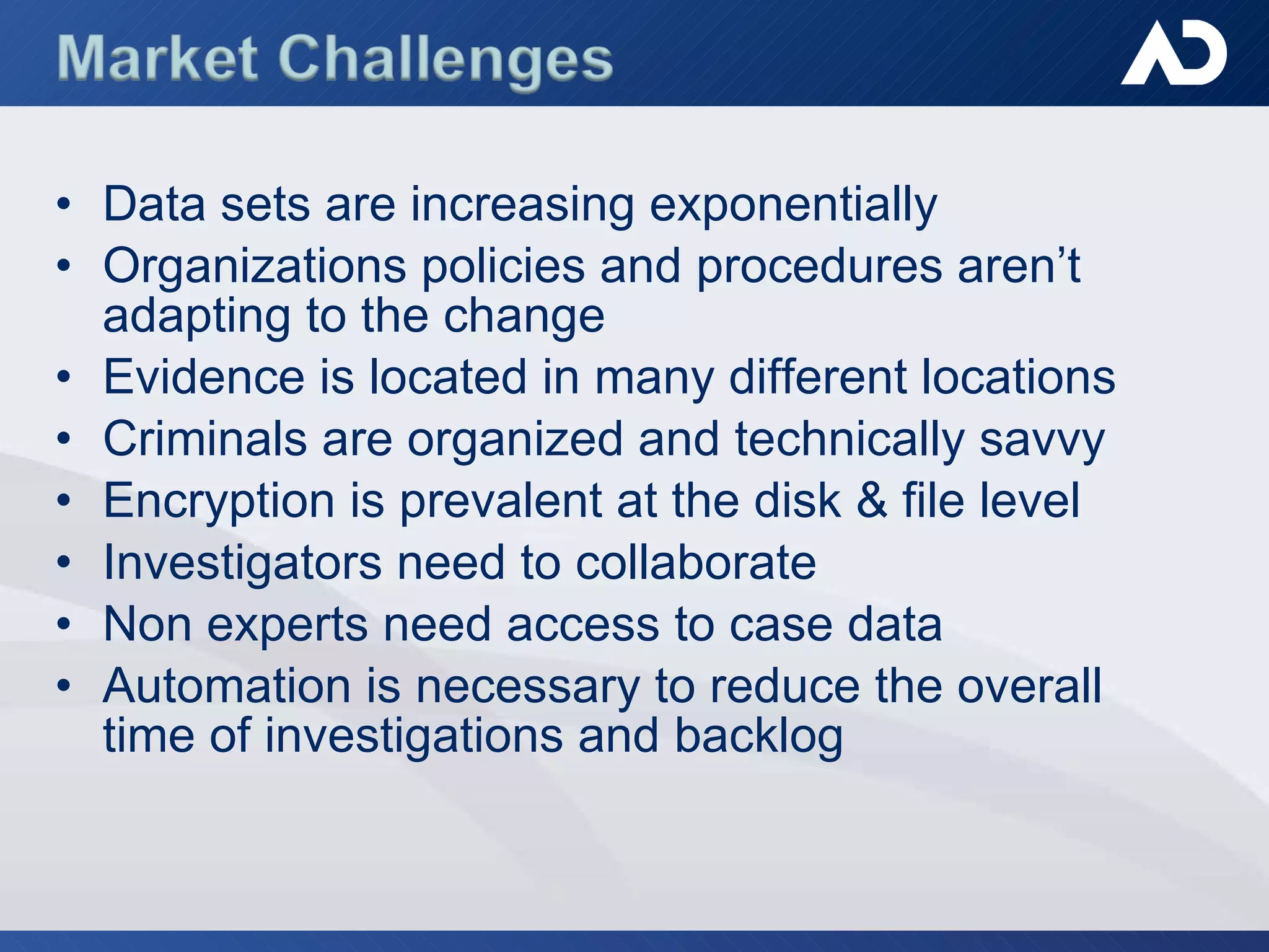 Data sets are increasing exponentially Organizations policies and procedures aren’t adapting to the change Evidence is located in many different locations Criminals are organized and technically savvy  Encryption is prevalent at the disk & file level Investigators need to collaborate Non experts need access to case data  Automation is necessary to reduce the overall time of investigations and backlog  