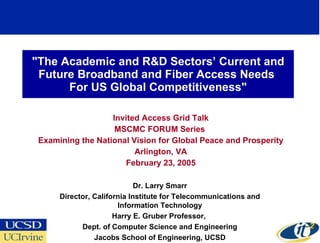 &quot;The Academic and R&D Sectors’ Current and Future Broadband and Fiber Access Needs  For US Global Competitiveness&quot; Invited Access Grid Talk MSCMC FORUM Series  Examining the National Vision for Global Peace and Prosperity Arlington, VA February 23, 2005 Dr. Larry Smarr Director, California Institute for Telecommunications and Information Technology Harry E. Gruber Professor,  Dept. of Computer Science and Engineering Jacobs School of Engineering, UCSD 