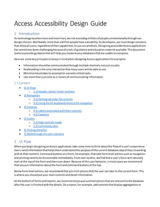 Access Accessibility Design Guide
1 Introduction
As technologytouchesmore andmore lives, we riskexcludingmillionsof peopleunintentionallythroughour
designchoices.Worldwide, more thanabillionpeople have adisability. Asdevelopers,we mustdesignsolutions
that allowall users,regardlessof theircapabilities,touse ourproducts.DesigningaccessibleAccessapplications
has sometimesbeenchallenging becauseof alack of guidance andeducationmaterial available.Thisdocument
seekstoprovide guidance thatwill help youcreate Access databases thatare usable to everyone.
Here are some keyprinciplestokeepinmindwhendesigning Accessapplications foreveryone:
 Informationshould be communicated throughmultiple channels,not justvisually
 Keyboardingisthe onlyinteractionthatmanyuserswill be able touse
 Minimize keystrokestoaccomplish scenario-critical tasks
 Use more than justcoloras a meansof communicating information
1.1 Content
 2) UI flow
o 2.1) Header, detail, footersections
 3) Navigation
o 3.1) Settingtaborder forcontrols
o 3.2) Using the F6 keyboardshortcutfornavigation
 4) Controls
o 4.1) Labelsassociatedwiththeircontrols
o 4.2) Captions
 5) Colors
o 5.1) High contrastmode
o 5.2) Luminosityratio
 6) Testingchecklist
 7) Walkthrough of a user scenario
2 UI flow
Whenyou begindesigninganAccess application,take some time tothinkaboutthe flow of auser’sexperience.
Users needinformationthathelpsthemunderstandthe purpose of the current database objectthey’reworking
withat that moment.Commandbuttons ona form,forexample, thattake formlevel actions suchas navigation
and printingneedtobe discoverable immediately. Fromuserstudies,we findthata user’sfocuswill naturally
start at the topof the formand thenscan down.Because of thisuserbehavior,inmostcases we recommend
that youput informationaboutthe formandcommandbuttonsat the top.
Below formlevel actions,we recommendthat youlimitactionsthatthe usercan take to the currentform.This
iswhere youshouldputyour maincontrols anddetail information.
At the bottomof formsandreports,we recommendyouput summarizations thatare relevanttothe database
afterthe user isfinishedwiththe details.Onareport, for example,add controlsthatdisplayaggregationsor
 