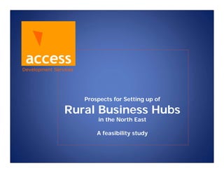 access
Development Services




                       Prospects for Setting up of

                Rural Business Hubs
                           in the North East

                           A feasibility study
 