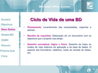 Microsoft Office Access



Sumário              Ciclo de Vida de uma BD
Objectivos
               •   Planeamento: Levantamento das necessidades, organizar e
Base Dados         planear;

Modelo BD      •   Recolha de requisitos: Elaboração de um documento com os
                   objectivos que o projecto visa atingir;
SGBD
               •   Desenho conceptual, lógico e físico: Desenho de todos os
Resumo
                   modos de vista externos da aplicação e da base de dados. O
Próxima Aula       aspecto dos formulários, relatórios, ecrãs de entrada de dados,
                   etc;
Ficha




                                                                                     10
 