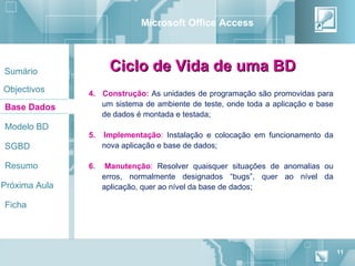 Microsoft Office Access



Sumário              Ciclo de Vida de uma BD
Objectivos     4. Construção: As unidades de programação são promovidas para
Base Dados        um sistema de ambiente de teste, onde toda a aplicação e base
                  de dados é montada e testada;
Modelo BD
               5.   Implementação: Instalação e colocação em funcionamento da
SGBD                nova aplicação e base de dados;

Resumo         6.    Manutenção: Resolver quaisquer situações de anomalias ou
                    erros, normalmente designados “bugs”, quer ao nível da
Próxima Aula        aplicação, quer ao nível da base de dados;

Ficha




                                                                                  11
 