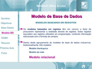 Microsoft Office Access



Sumário
                       Modelo de Base de Dados
Objectivos                 MODELOS BASEADOS EM REGISTOS

Base Dados
               Os modelos baseados em registos têm em comum o facto de
               procurarem representar a realidade através de registos. Estes registos
 Modelo BD     equivalem aos registos utilizados em programação, contendo informação
               estruturada com o formato de campos.
SGBD

Resumo         Dentro deste agrupamento de modelos de base de dados incluem-se,
               tradicionalmente, três modelos:
Próxima Aula         Modelo hierárquico
                     Modelo de rede
Ficha
                     Modelo relacional

                                                                                 13
 