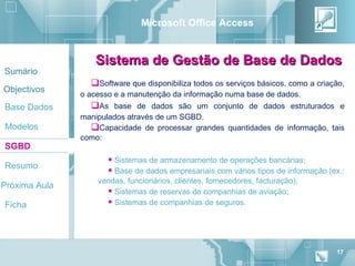 Microsoft Office Access


                  Sistema de Gestão de Base de Dados
Sumário
                 Software que disponibiliza todos os serviços básicos, como a criação,
Objectivos
               o acesso e a manutenção da informação numa base de dados.
Base Dados        As base de dados são um conjunto de dados estruturados e
               manipulados através de um SGBD.
Modelos           Capacidade de processar grandes quantidades de informação, tais
               como:
SGBD
                       Sistemas de armazenamento de operações bancárias;
Resumo
                       Base de dados empresariais com vários tipos de informação (ex.:
                   vendas, funcionários, clientes, fornecedores, facturação);
Próxima Aula
                      Sistemas de reservas de companhias de aviação;
Ficha                 Sistemas de companhias de seguros.




                                                                                    17
 