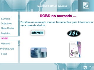 Microsoft Office Access


                             SGBD no mercado ...
Sumário

Objectivos
               Existem no mercado muitas ferramentas para informatizar
               uma base de dados:
Base Dados

Modelos

SGBD

Resumo

Próxima Aula

Ficha




                                                                   19
 