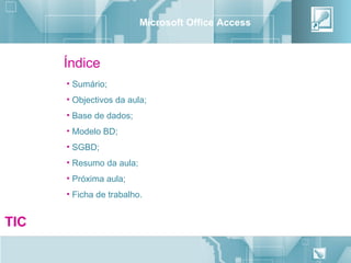Microsoft Office Access



      Índice
      • Sumário;
      • Objectivos da aula;
      • Base de dados;
      • Modelo BD;
      • SGBD;
      • Resumo da aula;
      • Próxima aula;
      • Ficha de trabalho.


TIC
                                                    2
 