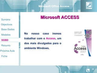 Microsoft Office Access



Sumário
                            Microsoft ACCESS
Objectivos

Base Dados

Modelos        No   nosso   caso   iremos
               trabalhar com o Access, um
SGBD
               dos mais divulgados para o
Resumo
               ambiente Windows.
Próxima Aula

Ficha




                                                   20
 