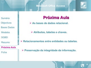 Microsoft Office Access



Sumário                          Próxima Aula
Objectivos             As bases de dados relacional.
Bases Dados

Modelos                 Atributos, tabelas e chaves.

SGBD

Resumo
                Relacionamentos entre entidades ou tabelas.

Próxima Aula
                 Preservação da integridade da informação.
Ficha




                                                               22
 