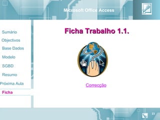 Microsoft Office Access



 Sumário       Ficha Trabalho 1.1.
Objectivos

 Base Dados

 Modelo

 SGBD

 Resumo

Próxima Aula             Correcção
 Ficha




                                         23
 