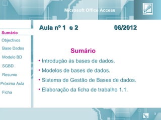Microsoft Office Access



               Aula nº 1 e 2                    06/2012
Sumário
Objectivos

Base Dados
                            Sumário
Modelo BD
               • Introdução às bases de dados.
SGBD
               • Modelos de bases de dados.
Resumo
               • Sistema de Gestão de Bases de dados.
Próxima Aula

Ficha
               • Elaboração da ficha de trabalho 1.1.



                                                          3
 