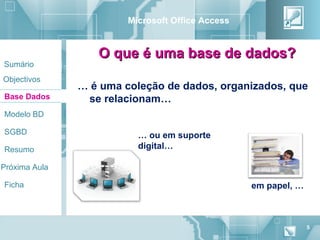 Microsoft Office Access


                  O que é uma base de dados?
Sumário
Objectivos
               … é uma coleção de dados, organizados, que
Base Dados      se relacionam…
Modelo BD

SGBD                      … ou em suporte
Resumo                    digital…

Próxima Aula

Ficha                                             em papel, …



                                                                5
 