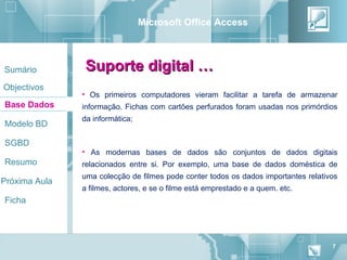 Microsoft Office Access



Sumário         Suporte digital …
Objectivos
               • Os primeiros computadores vieram facilitar a tarefa de armazenar
Base Dados     informação. Fichas com cartões perfurados foram usadas nos primórdios
               da informática;
Modelo BD

SGBD
               • As modernas bases de dados são conjuntos de dados digitais
Resumo         relacionados entre si. Por exemplo, uma base de dados doméstica de
               uma colecção de filmes pode conter todos os dados importantes relativos
Próxima Aula
               a filmes, actores, e se o filme está emprestado e a quem. etc.
Ficha




                                                                                    7
 