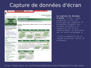 Capture de données d'écran
                                          La capture de données
                                          d'écran (screen / page
                                          scraping): « est une
                                          technique par laquelle un
                                          programme récupère les
                                          données envoyées à un
                                          dispositif de sortie
                                          (généralement un moniteur)
                                          par un autre programme ».

                                          l'Office québécois de la
                                          langue française (2003) de
                                          wikipedia




http://www2.parl.gc.ca/housechamberbusiness/ChamberSittings.aspx
 