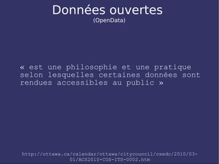 Données ouvertes
                       (OpenData)




« est une philosophie et une pratique
selon lesquelles certaines données sont
rendues accessibles au public »




http://ottawa.ca/calendar/ottawa/citycouncil/csedc/2010/03-
                01/ACS2010-COS-ITS-0002.htm
 