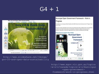 G4 + 1




 http://www.slideshare.net/jkonga/
gov-20-and-open-data-sustainability

                                      http://www.egov.vic.gov.au/topics
                                      -a-z/c/canada-topics-a-z/municipal
                                               -open-government-
                                        framework-work-in-progress.html
 