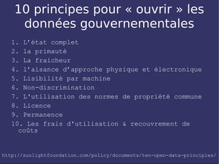 10 principes pour « ouvrir » les
     données gouvernementales
   1. L’état complet
   2. la primauté
   3. La fraicheur
   4. l’aisance d’approche physique et électronique
   5. Lisibilité par machine
   6. Non-discrimination
   7. L'utilisation des normes de propriété commune
   8. Licence
   9. Permanence
   10. Les frais d'utilisation & recouvrement de
     coûts


http://sunlightfoundation.com/policy/documents/ten-open-data-principles/
 