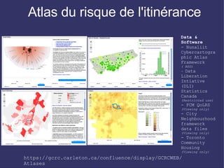 Atlas du risque de l'itinérance
                                                   Data &
                                                   Software
                                                   - Nunaliit
                                                   Cybercartogra
                                                   phic Atlas
                                                   Framework
                                                   ( BSD)
                                                   - Data
                                                   Liberation
                                                   Intiative
                                                   (DLI)
                                                   Statistics
                                                   Canada
                                                   (Restricted use)
                                                   - FCM QoLRS
                                                   (Viewing only)
                                                   - City
                                                   Neighbourhood
                                                   framework
                                                   data files
                                                   (Viewing only)
                                                   - Toronto
                                                   Community
                                                   Housing
                                                   (Viewing only)
https://gcrc.carleton.ca/confluence/display/GCRCWEB/
Atlases
 