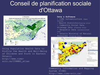 Conseil de planification sociale
                d'Ottawa
                                          Data & Software
                                          - CIMS Infrastructure   (Open
                                          Source)
                                          - Health Districts(Viewing only)
                                          - Community Social Data
                                          Strategy Data (Viewing only)
                                          - Geogratis Data (unrestricted
                                          use)
                                          - Ontario Ministry of Natural
                                          Resources (Viewing only)
                                          - Community created data sets
                                          (Viewing only)
                                          - City of Ottawa Ward
                                          Boundaries (OpenData)

Using Population Health Data to
Profile the Health and Well-Being
of Children and Youth in Eastern
Ontario
http://www.cims-
scic.ca/CYHNEO_atlas


                                    Community Information and Mapping
                                    System (CIMS)
                                    http://www.cims-scic.ca/
 