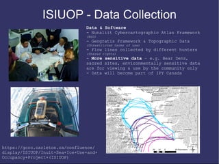 ISIUOP - Data Collection
                                Data & Software
                                - Nunaliit Cybercartographic Atlas Framework
                                (BSD)
                                - Geogratis Framework & Topographic Data
                                (Unrestricted terms of use)
                                - Flow lines collected by different hunters
                                (Shared rights)
                                - More sensitive data – e.g. Bear Dens,
                                sacred sites, environmentally sensitive data
                                are for viewing & use by the community only
                                - Data will become part of IPY Canada




https://gcrc.carleton.ca/confluence/
display/ISIUOP/Inuit+Sea+Ice+Use+and+
Occupancy+Project+(ISIUOP)
 