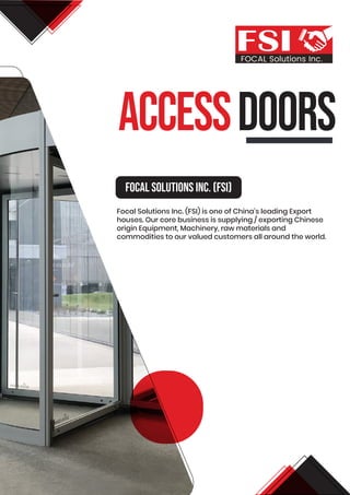 aCCESSDOORS
FOCAL Solutions Inc.
Focal Solutions Inc. (FSI)
Focal Solutions Inc. (FSI) is one of China’s leading Export
houses. Our core business is supplying / exporting Chinese
origin Equipment, Machinery, raw materials and
commodities to our valued customers all around the world.
 