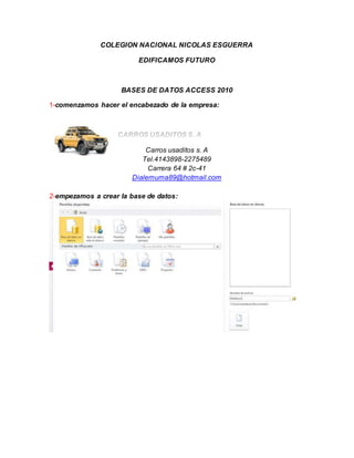 COLEGION NACIONAL NICOLAS ESGUERRA
EDIFICAMOS FUTURO
BASES DE DATOS ACCESS 2010
1-comenzamos hacer el encabezado de la empresa:
Carros usaditos s. A
Tel.4143898-2275489
Carrera 64 # 2c-41
Dialemuma89@hotmail.com
2-empezamos a crear la base de datos: